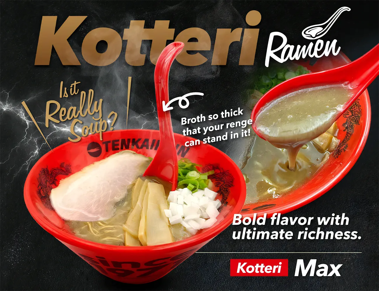 Kotteri Ramen &ndash; Is it really soup? Broth so thick that your renge can stand in it. Bold flavor with ultimate richness. Kotteri Max